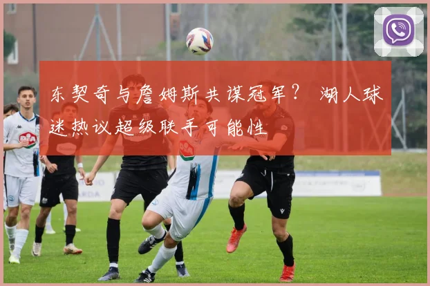 东契奇与詹姆斯共谋冠军? 湖人球迷热议超级联手可能性