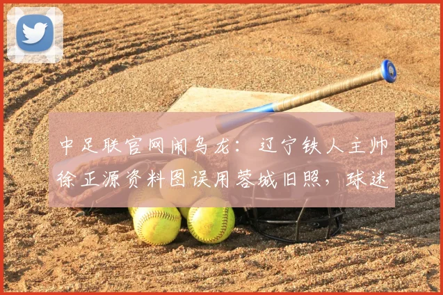 中足联官网闹乌龙：辽宁铁人主帅徐正源资料图误用蓉城旧照，球迷热议如何纠正