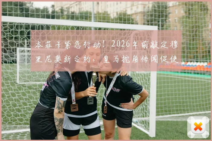 本菲卡紧急行动！2026年前敲定穆里尼奥新合约，皇马挖角传闻促使其加快续约步伐