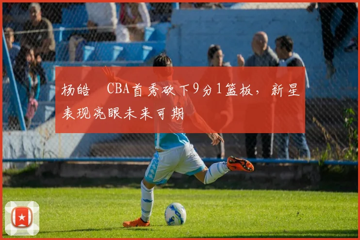 杨皓喆CBA首秀砍下9分1篮板，新星表现亮眼未来可期