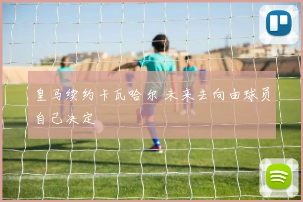 皇马续约卡瓦哈尔 未来去向由球员自己决定