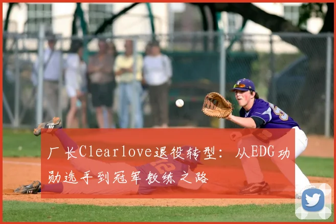 厂长Clearlove退役转型：从EDG功勋选手到冠军教练之路