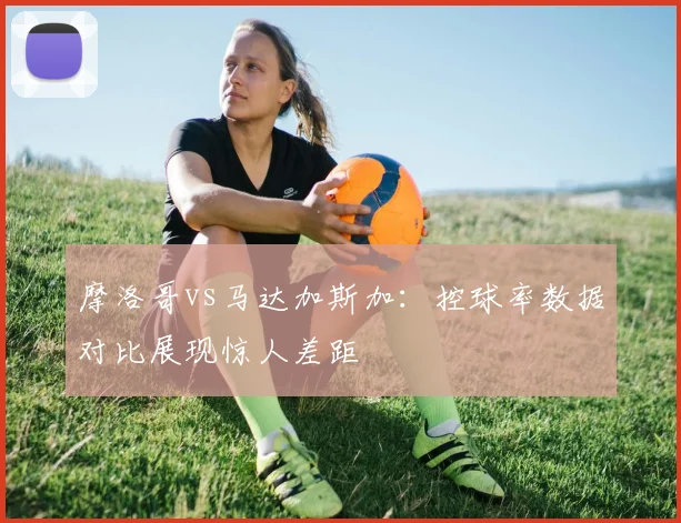 摩洛哥vs马达加斯加：控球率数据对比展现惊人差距