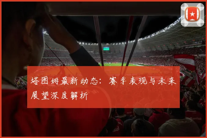 塔图姆最新动态：赛季表现与未来展望深度解析