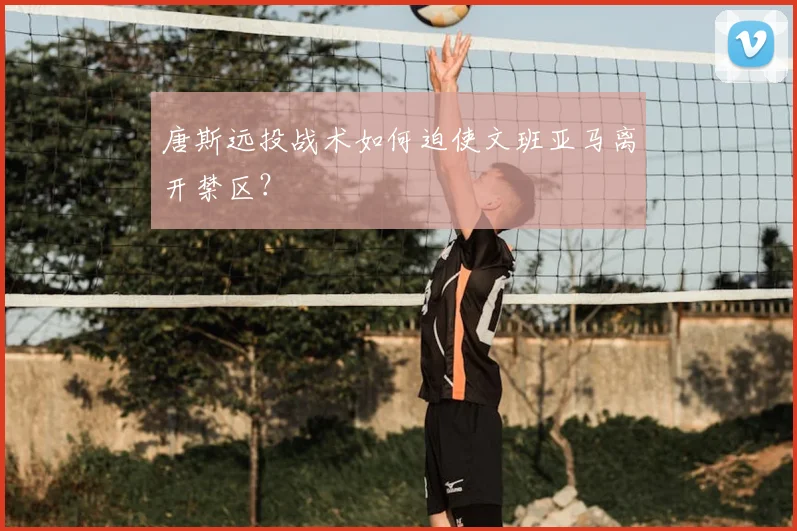 唐斯远投战术如何迫使文班亚马离开禁区？