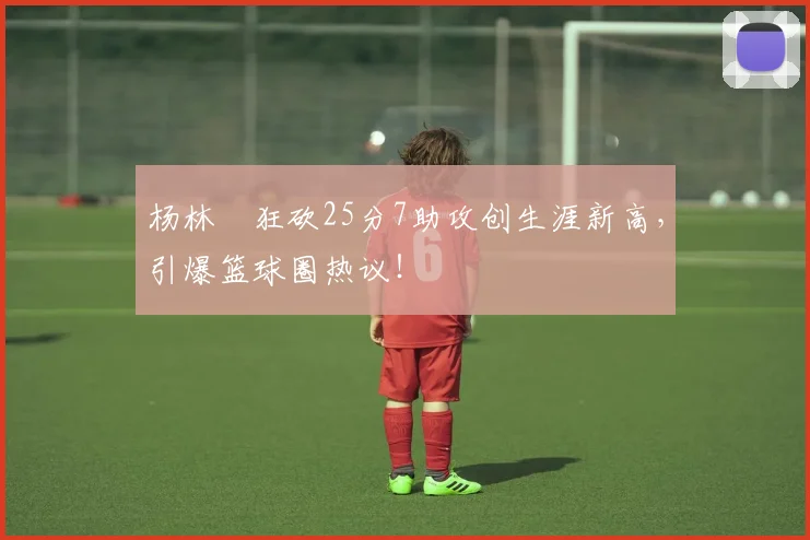 杨林祎狂砍25分7助攻创生涯新高，引爆篮球圈热议！