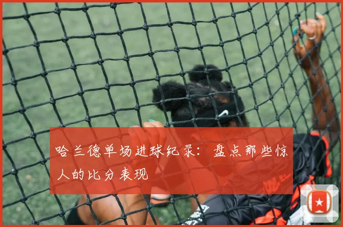 哈兰德单场进球纪录:盘点那些惊人的比分表现