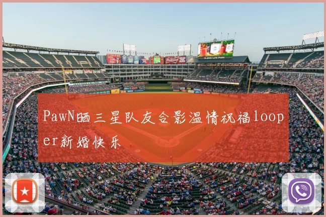 PawN晒三星队友合影温情祝福looper新婚快乐