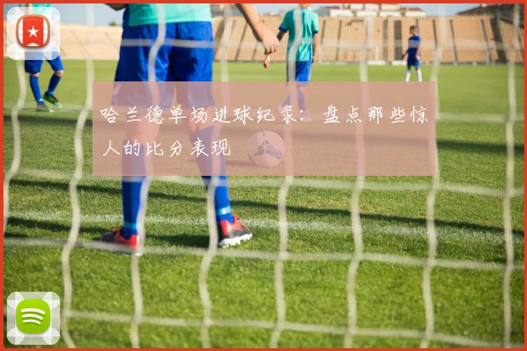 哈兰德单场进球纪录：盘点那些惊人的比分表现