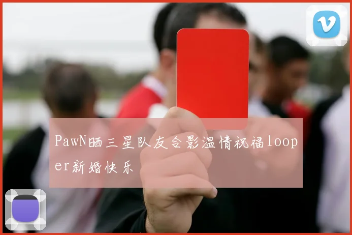 PawN晒三星队友合影温情祝福looper新婚快乐