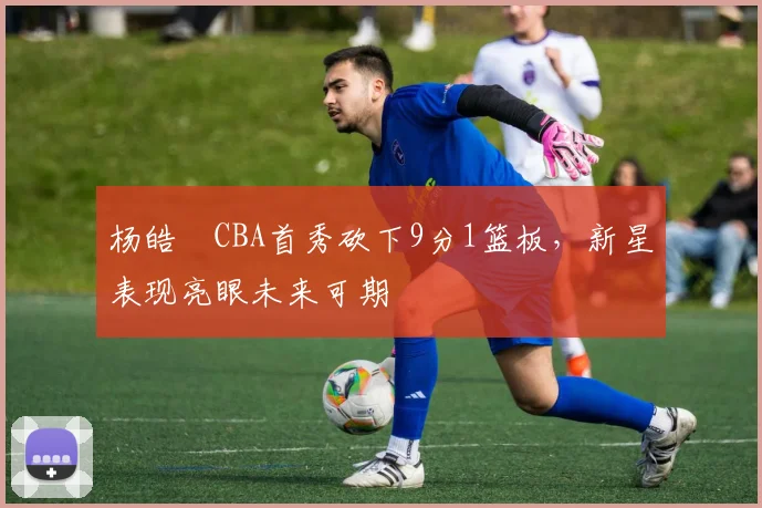 杨皓喆CBA首秀砍下9分1篮板，新星表现亮眼未来可期
