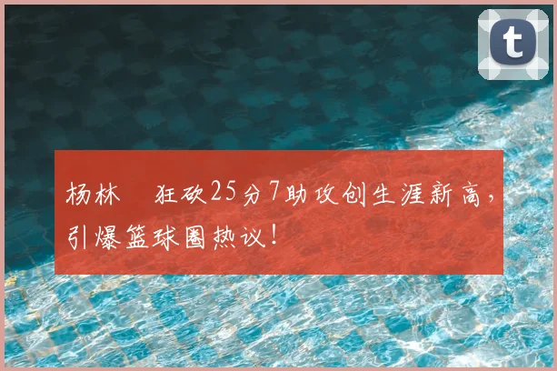 杨林祎狂砍25分7助攻创生涯新高，引爆篮球圈热议！