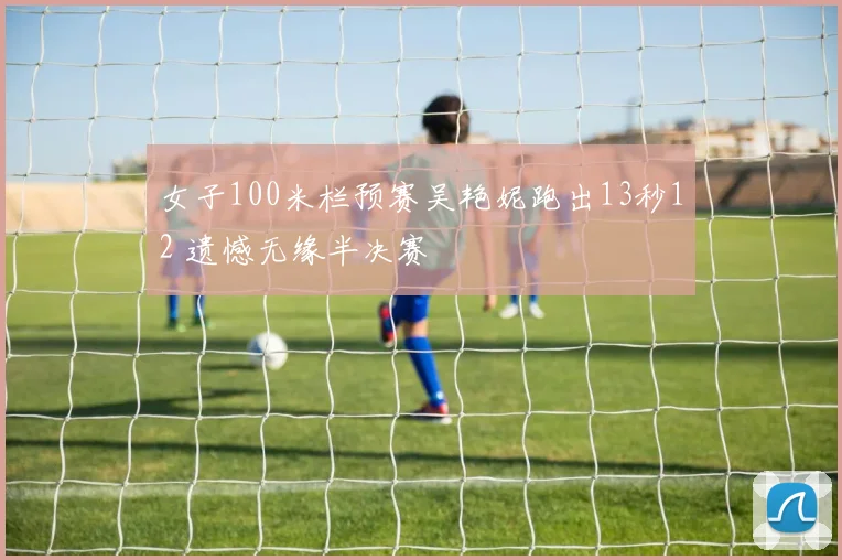 女子100米栏预赛吴艳妮跑出13秒12 遗憾无缘半决赛